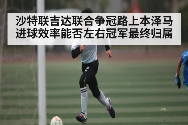 沙特联吉达联合争冠路上本泽马进球效率能否左右冠军最终归属